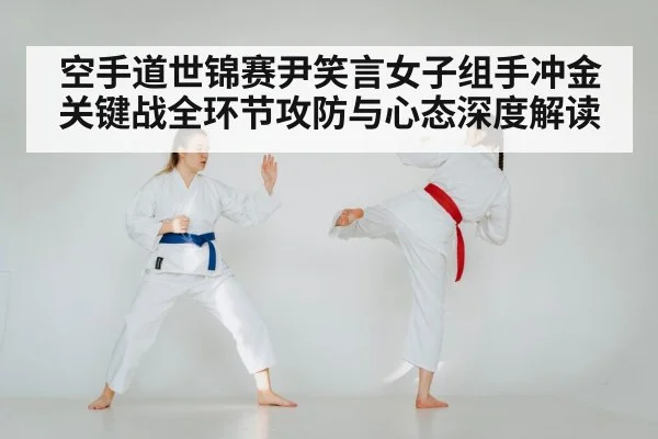 空手道世锦赛尹笑言女子组手冲金关键战全环节攻防与心态深度解读