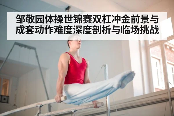 邹敬园体操世锦赛双杠冲金前景与成套动作难度深度剖析与临场挑战